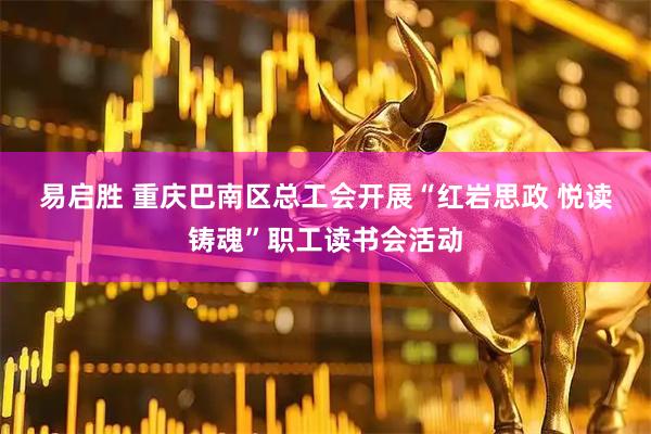 易启胜 重庆巴南区总工会开展“红岩思政&#32;悦读铸魂”职工读书会活动