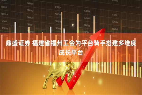 鼎盛证券 福建省福州工会为平台骑手搭建多维度成长平台
