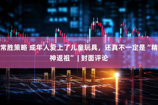 常胜策略 成年人爱上了儿童玩具，还真不一定是“精神返祖” | 封面评论