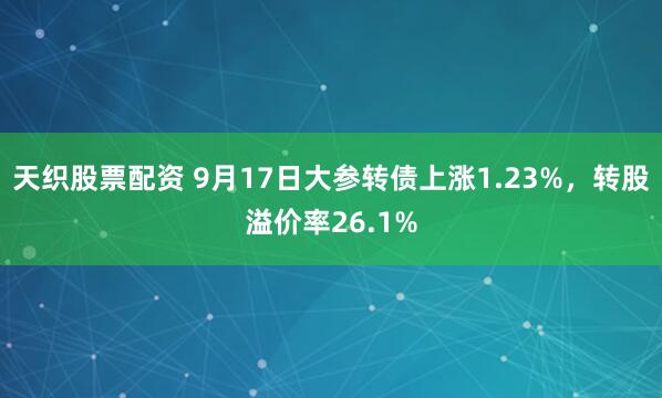 天织股票配资 9月17日大参转债上涨1.23%，转股溢价率26.1%