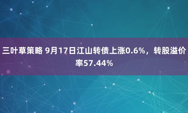 三叶草策略 9月17日江山转债上涨0.6%，转股溢价率57.44%