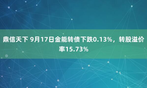 鼎信天下 9月17日金能转债下跌0.13%，转股溢价率15.73%