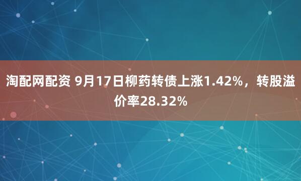 淘配网配资 9月17日柳药转债上涨1.42%，转股溢价率28.32%