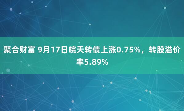 聚合财富 9月17日皖天转债上涨0.75%，转股溢价率5.89%
