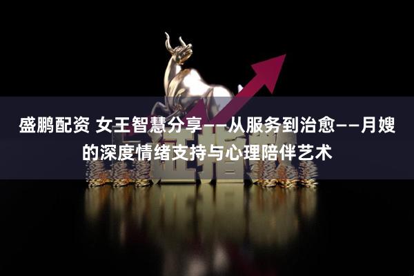 盛鹏配资 女王智慧分享——从服务到治愈——月嫂的深度情绪支持与心理陪伴艺术