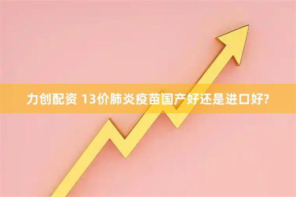力创配资 13价肺炎疫苗国产好还是进口好?