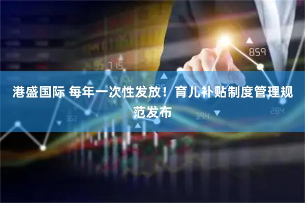 港盛国际 每年一次性发放！育儿补贴制度管理规范发布