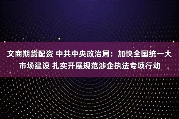 文商期货配资 中共中央政治局：加快全国统一大市场建设 扎实开展规范涉企执法专项行动