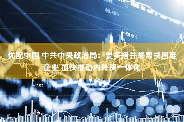 优配中国 中共中央政治局：要多措并举帮扶困难企业 加快推动内外贸一体化