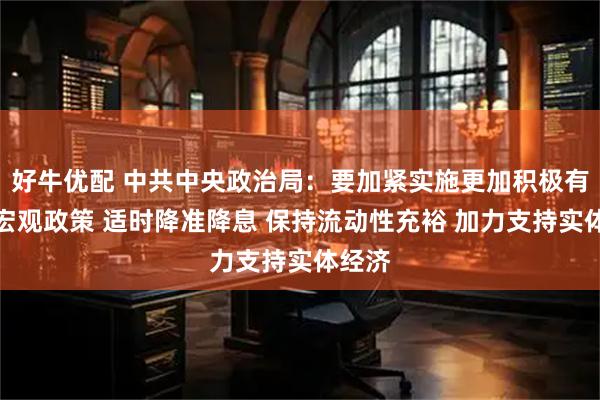 好牛优配 中共中央政治局：要加紧实施更加积极有为的宏观政策 适时降准降息 保持流动性充裕 加力支持实体经济