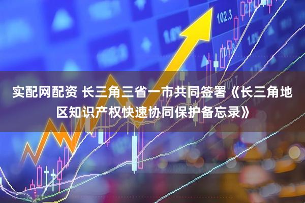 实配网配资 长三角三省一市共同签署《长三角地区知识产权快速协同保护备忘录》