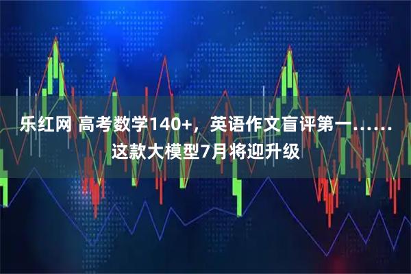 乐红网 高考数学140+，英语作文盲评第一……这款大模型7月将迎升级