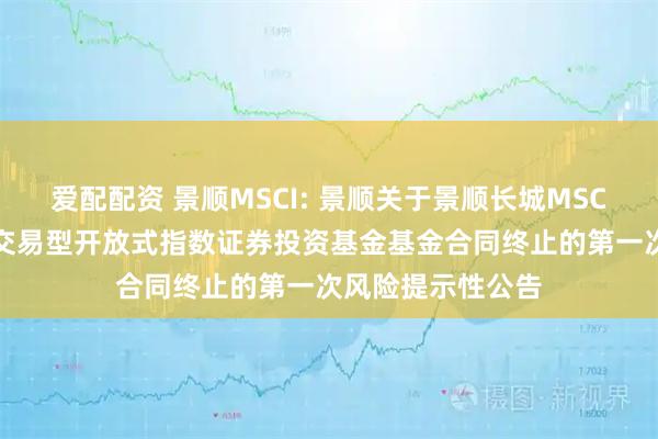 爱配配资 景顺MSCI: 景顺关于景顺长城MSCI中国A股国际通交易型开放式指数证券投资基金基金合同终止的第一次风险提示性公告