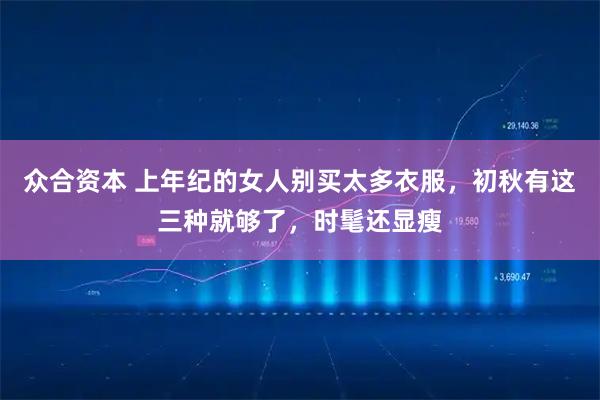 众合资本 上年纪的女人别买太多衣服，初秋有这三种就够了，时髦还显瘦
