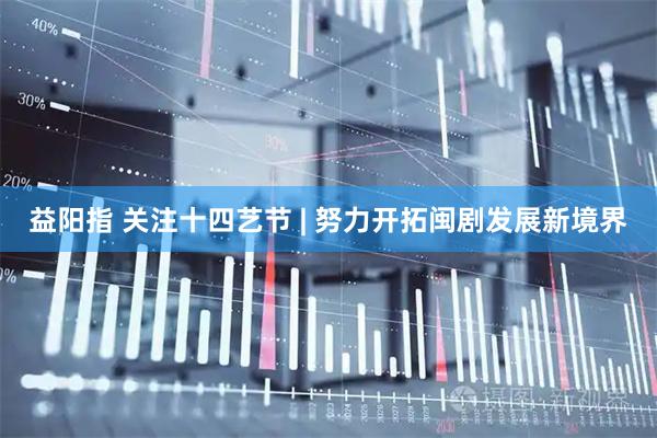 益阳指 关注十四艺节 | 努力开拓闽剧发展新境界