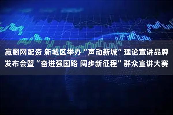赢翻网配资 新城区举办“声动新城”理论宣讲品牌发布会暨“奋进强国路 阔步新征程”群众宣讲大赛