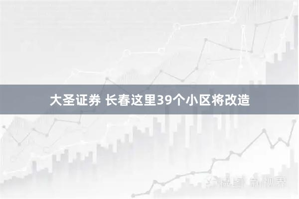 大圣证券 长春这里39个小区将改造