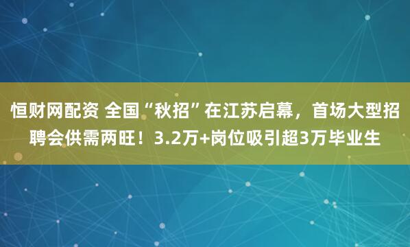 恒财网配资 全国“秋招”在江苏启幕，首场大型招聘会供需两旺！3.2万+岗位吸引超3万毕业生