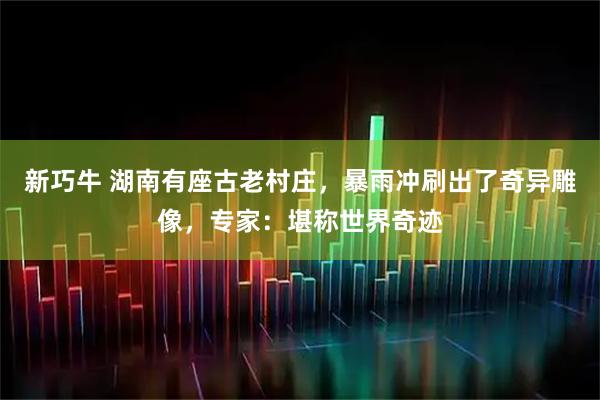 新巧牛 湖南有座古老村庄，暴雨冲刷出了奇异雕像，专家：堪称世界奇迹