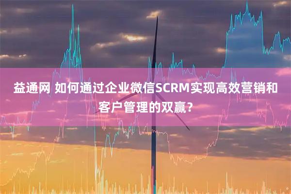 益通网 如何通过企业微信SCRM实现高效营销和客户管理的双赢？