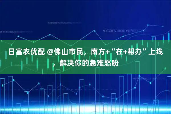 日富农优配 @佛山市民，南方+“在+帮办”上线，解决你的急难愁盼