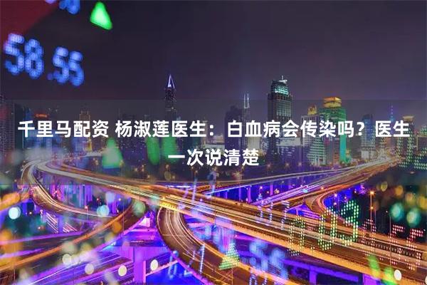 千里马配资 杨淑莲医生：白血病会传染吗？医生一次说清楚