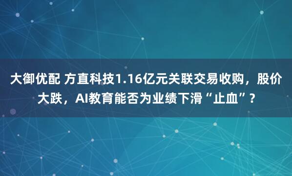 大御优配 方直科技1.16亿元关联交易收购，股价大跌，AI教育能否为业绩下滑“止血”？