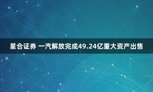 星合证券 一汽解放完成49.24亿重大资产出售