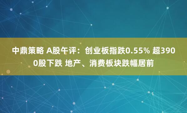 中鼎策略 A股午评：创业板指跌0.55% 超3900股下跌 地产、消费板块跌幅居前