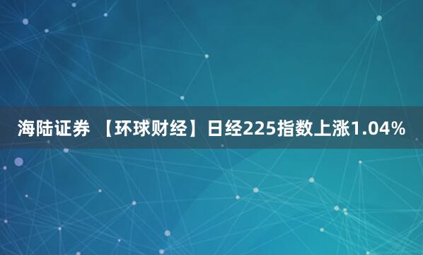 海陆证券 【环球财经】日经225指数上涨1.04%