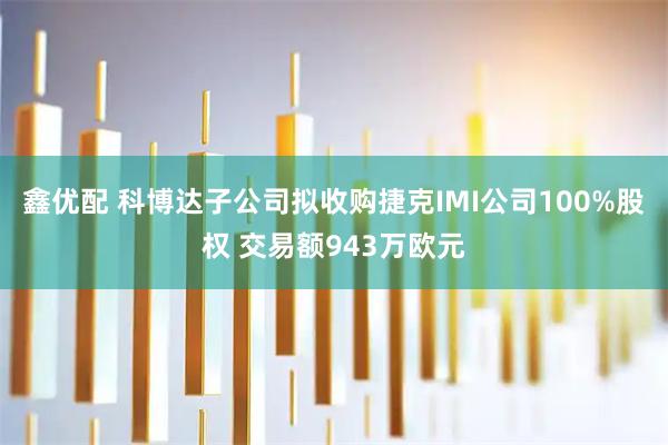 鑫优配 科博达子公司拟收购捷克IMI公司100%股权 交易额943万欧元