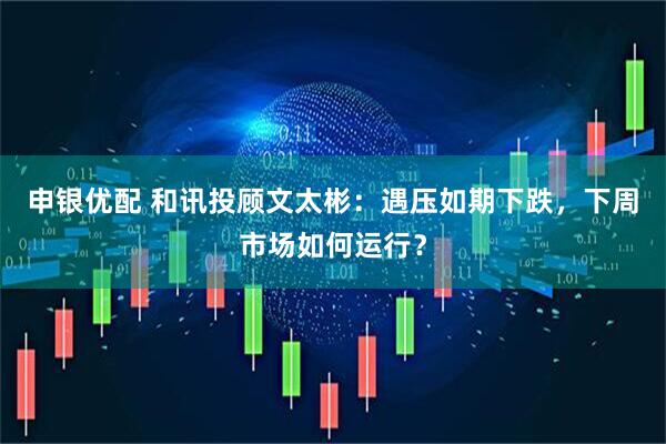 申银优配 和讯投顾文太彬：遇压如期下跌，下周市场如何运行？