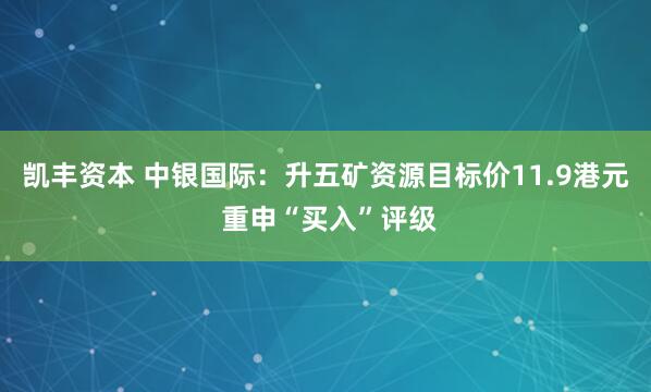 凯丰资本 中银国际：升五矿资源目标价11.9港元 重申“买入”评级