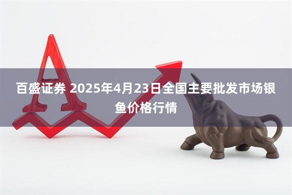 百盛证券 2025年4月23日全国主要批发市场银鱼价格行情