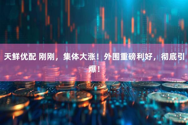 天鲜优配 刚刚，集体大涨！外围重磅利好，彻底引爆！