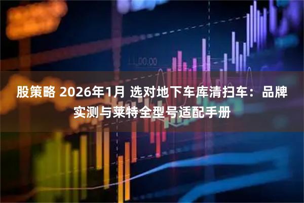 股策略 2026年1月 选对地下车库清扫车：品牌实测与莱特全型号适配手册