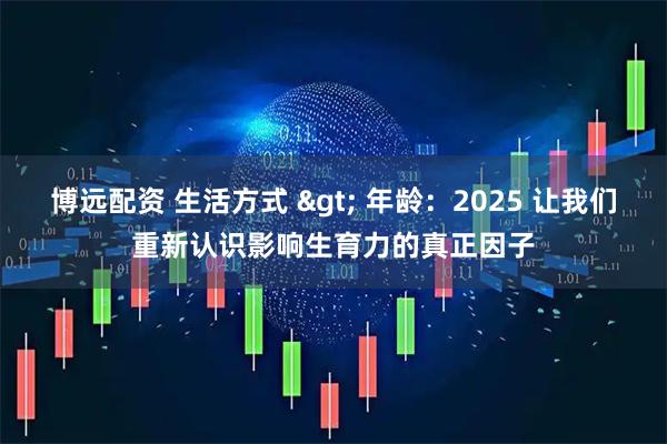 博远配资 生活方式 > 年龄：2025 让我们重新认识影响生育力的真正因子
