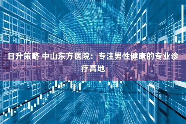 日升策略 中山东方医院：专注男性健康的专业诊疗高地