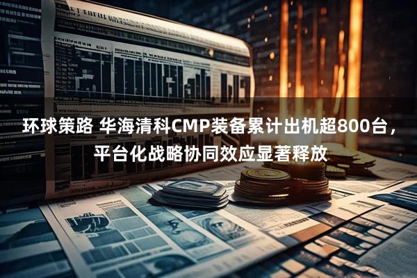环球策路 华海清科CMP装备累计出机超800台， 平台化战略协同效应显著释放