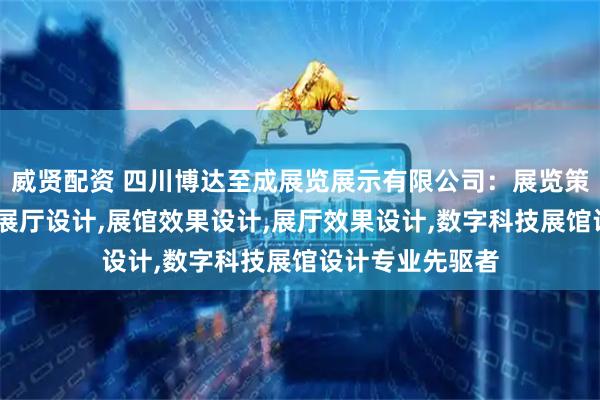 威贤配资 四川博达至成展览展示有限公司：展览策划与设计,展览展厅设计,展馆效果设计,展厅效果设计,数字科技展馆设计专业先驱者