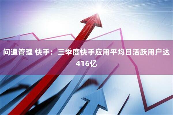 问道管理 快手：三季度快手应用平均日活跃用户达416亿
