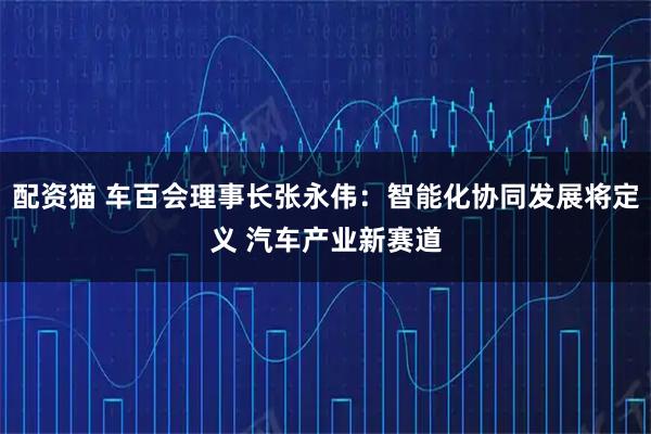 配资猫 车百会理事长张永伟：智能化协同发展将定义 汽车产业新赛道