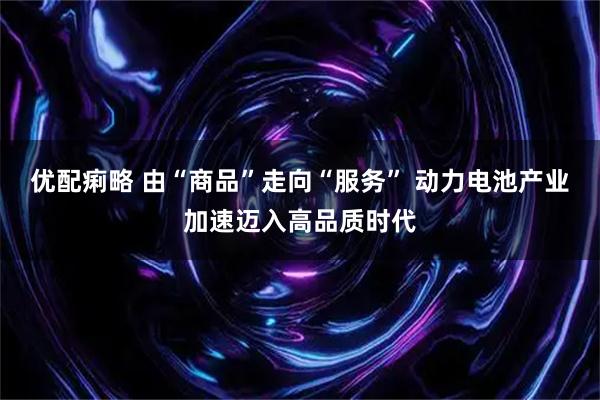 优配痢略 由“商品”走向“服务” 动力电池产业加速迈入高品质时代