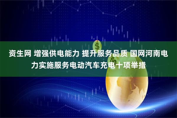 资生网 增强供电能力 提升服务品质 国网河南电力实施服务电动汽车充电十项举措