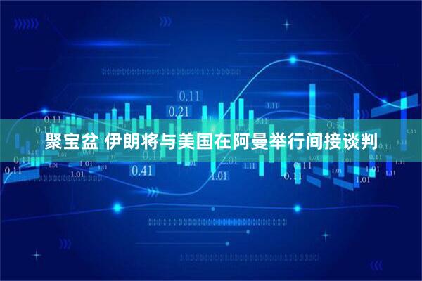 聚宝盆 伊朗将与美国在阿曼举行间接谈判