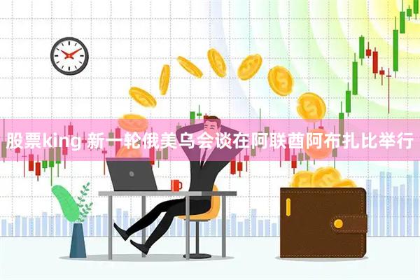 股票king 新一轮俄美乌会谈在阿联酋阿布扎比举行