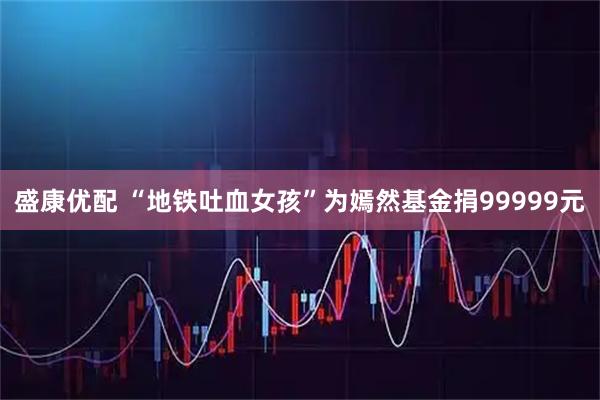 盛康优配 “地铁吐血女孩”为嫣然基金捐99999元
